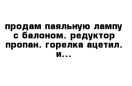 продам паяльную лампу с балоном. редуктор-пропан. горелка ацетил. и...